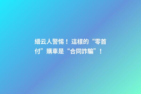 縉云人警惕！這樣的“零首付”購車是“合同詐騙”！